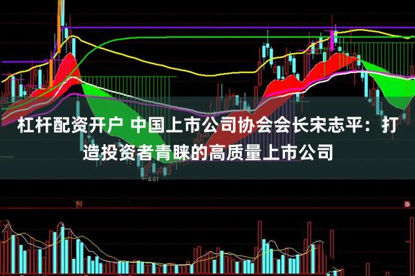杠杆配资开户 中国上市公司协会会长宋志平：打造投资者青睐的高质量上市公司