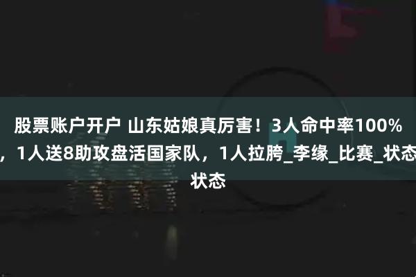 股票账户开户 山东姑娘真厉害！3人命中率100%，1人送8助攻盘活国家队，1人拉胯_李缘_比赛_状态