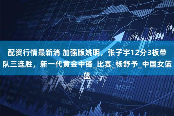 配资行情最新消 加强版姚明，张子宇12分3板带队三连胜，新一代黄金中锋_比赛_杨舒予_中国女篮