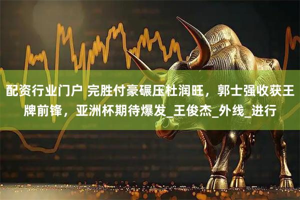 配资行业门户 完胜付豪碾压杜润旺，郭士强收获王牌前锋，亚洲杯期待爆发_王俊杰_外线_进行