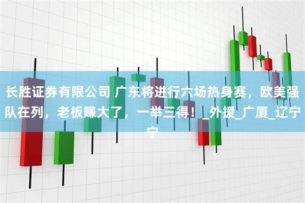 长胜证券有限公司 广东将进行六场热身赛，欧美强队在列，老板赚大了，一举三得！_外援_广厦_辽宁