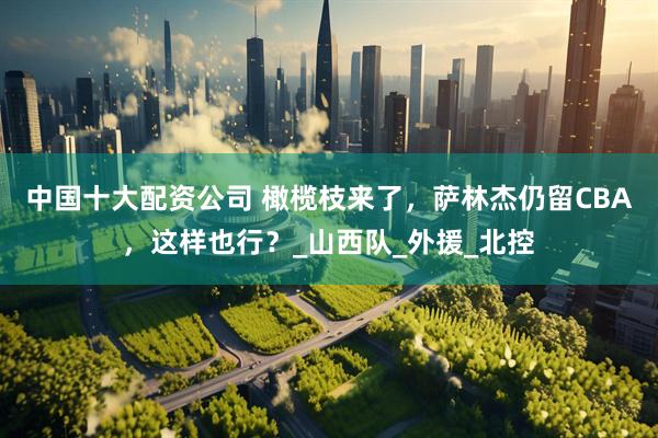 中国十大配资公司 橄榄枝来了，萨林杰仍留CBA，这样也行？_山西队_外援_北控