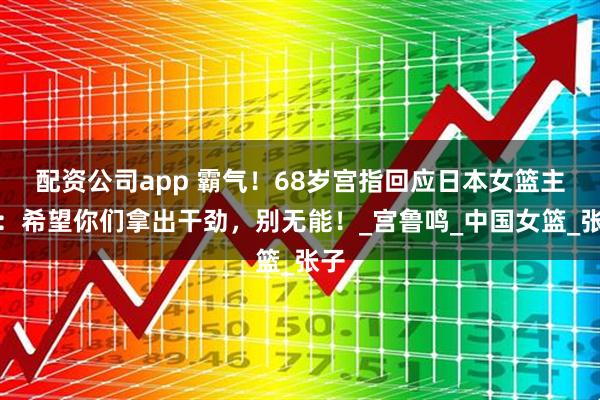 配资公司app 霸气！68岁宫指回应日本女篮主帅：希望你们拿出干劲，别无能！_宫鲁鸣_中国女篮_张子