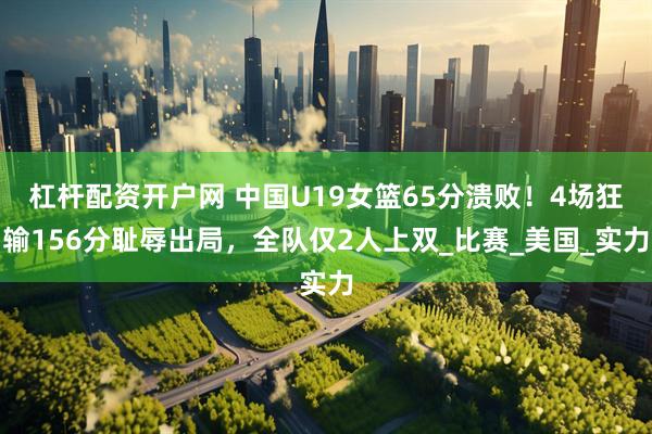 杠杆配资开户网 中国U19女篮65分溃败！4场狂输156分耻辱出局，全队仅2人上双_比赛_美国_实力