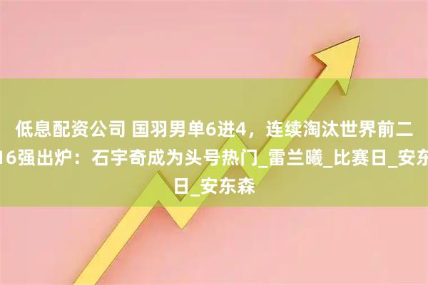 低息配资公司 国羽男单6进4，连续淘汰世界前二！16强出炉：石宇奇成为头号热门_雷兰曦_比赛日_安东森