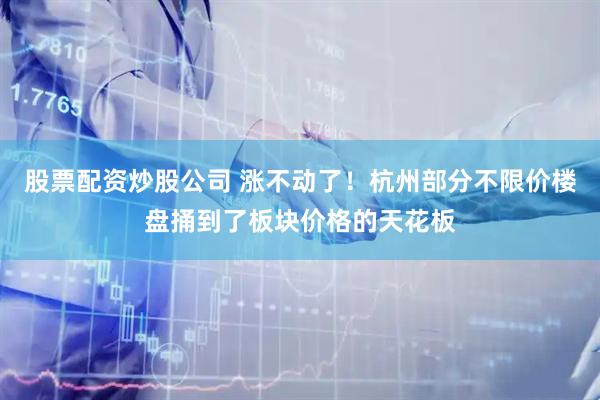 股票配资炒股公司 涨不动了！杭州部分不限价楼盘捅到了板块价格的天花板