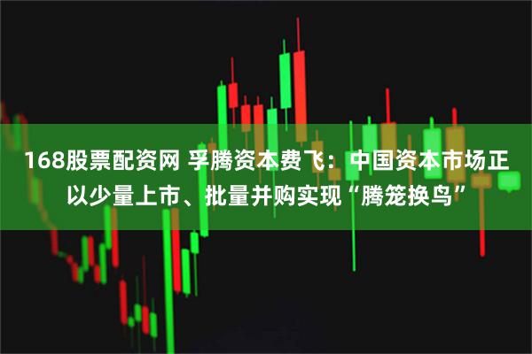 168股票配资网 孚腾资本费飞：中国资本市场正以少量上市、批量并购实现“腾笼换鸟”