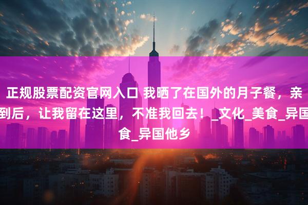 正规股票配资官网入口 我晒了在国外的月子餐，亲妈看到后，让我留在这里，不准我回去！_文化_美食_异国他乡