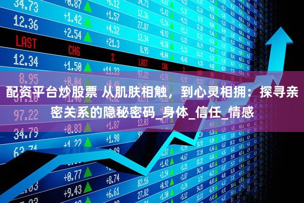 配资平台炒股票 从肌肤相触，到心灵相拥：探寻亲密关系的隐秘密码_身体_信任_情感