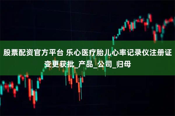 股票配资官方平台 乐心医疗胎儿心率记录仪注册证变更获批_产品_公司_归母
