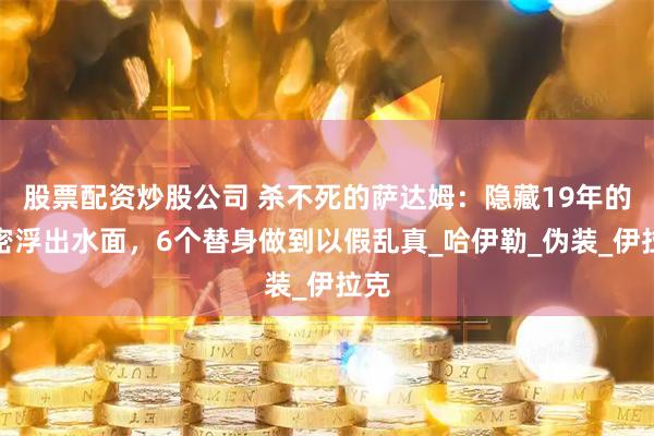 股票配资炒股公司 杀不死的萨达姆：隐藏19年的秘密浮出水面，6个替身做到以假乱真_哈伊勒_伪装_伊拉克