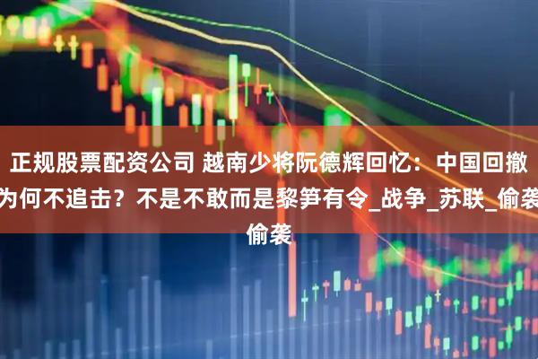 正规股票配资公司 越南少将阮德辉回忆：中国回撤为何不追击？不是不敢而是黎笋有令_战争_苏联_偷袭