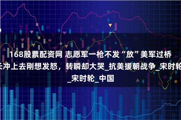 168股票配资网 志愿军一枪不发“放”美军过桥，营长冲上去刚想发怒，转瞬却大哭_抗美援朝战争_宋时轮_中国