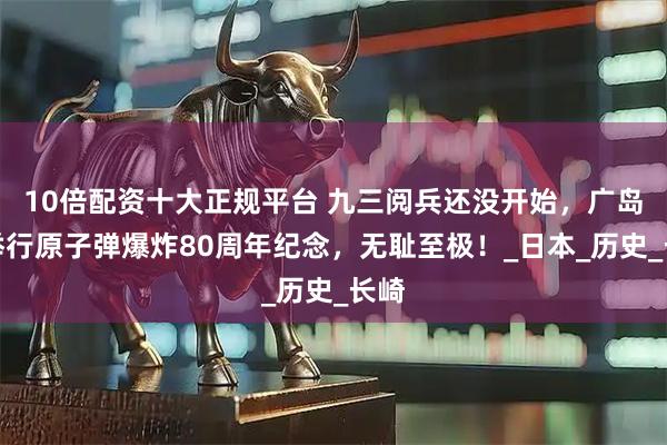 10倍配资十大正规平台 九三阅兵还没开始，广岛先举行原子弹爆炸80周年纪念，无耻至极！_日本_历史_长崎