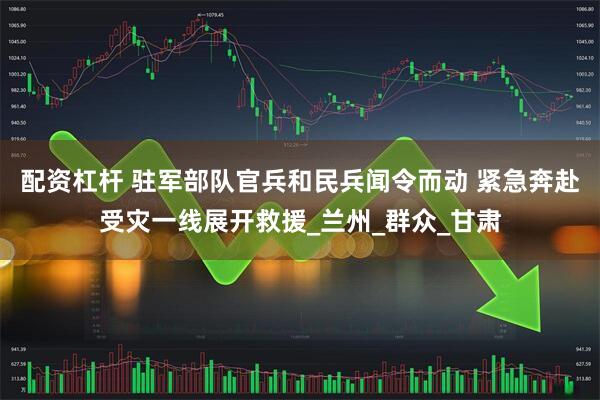 配资杠杆 驻军部队官兵和民兵闻令而动 紧急奔赴受灾一线展开救援_兰州_群众_甘肃