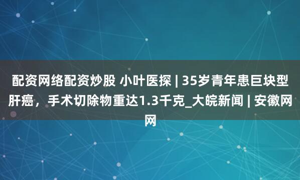 配资网络配资炒股 小叶医探 | 35岁青年患巨块型肝癌，手术切除物重达1.3千克_大皖新闻 | 安徽网