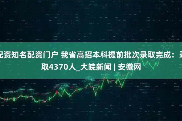 配资知名配资门户 我省高招本科提前批次录取完成：录取4370人_大皖新闻 | 安徽网