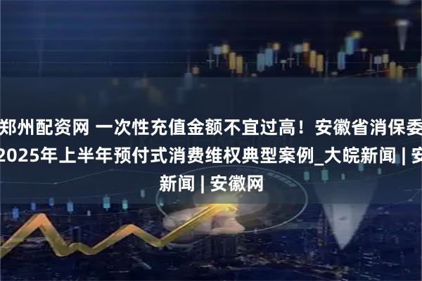 郑州配资网 一次性充值金额不宜过高！安徽省消保委发布2025年上半年预付式消费维权典型案例_大皖新闻 | 安徽网