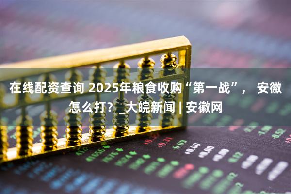 在线配资查询 2025年粮食收购“第一战”， 安徽怎么打？_大皖新闻 | 安徽网