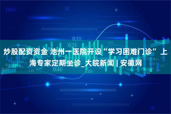 炒股配资资金 池州一医院开设“学习困难门诊” 上海专家定期坐诊_大皖新闻 | 安徽网