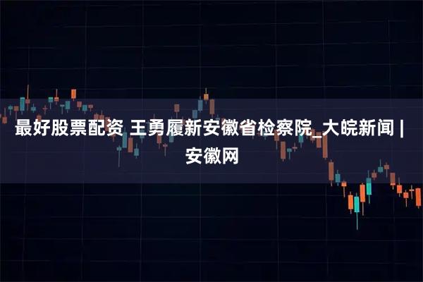 最好股票配资 王勇履新安徽省检察院_大皖新闻 | 安徽网