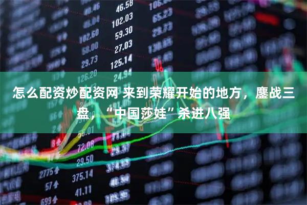 怎么配资炒配资网 来到荣耀开始的地方，鏖战三盘，“中国莎娃”杀进八强