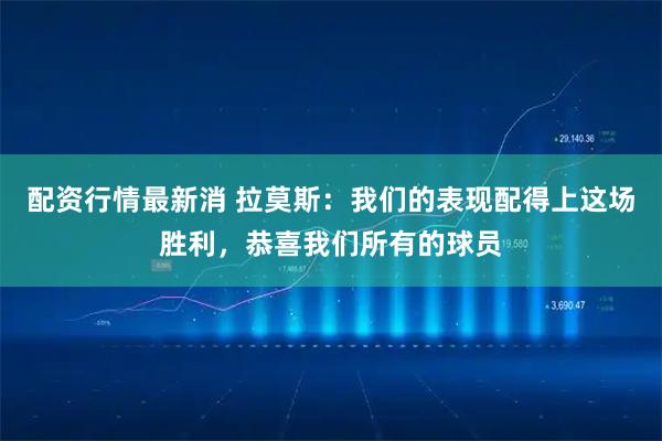 配资行情最新消 拉莫斯：我们的表现配得上这场胜利，恭喜我们所有的球员