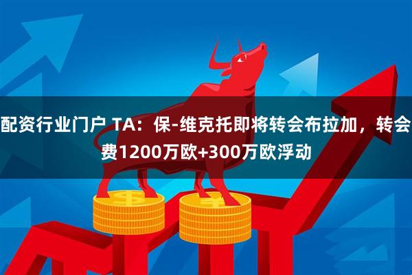 配资行业门户 TA：保-维克托即将转会布拉加，转会费1200万欧+300万欧浮动