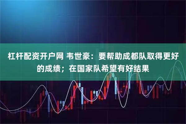 杠杆配资开户网 韦世豪：要帮助成都队取得更好的成绩；在国家队希望有好结果