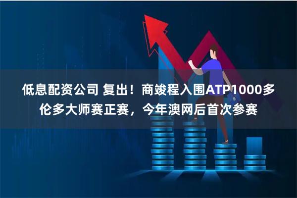低息配资公司 复出！商竣程入围ATP1000多伦多大师赛正赛，今年澳网后首次参赛