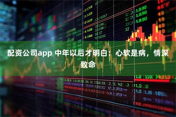 配资公司app 中年以后才明白：心软是病，情深致命