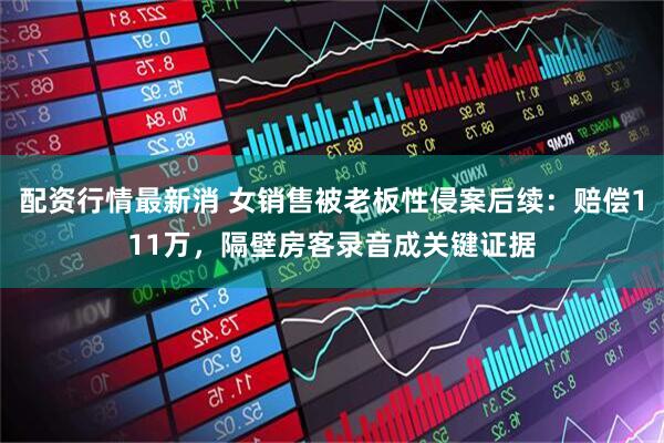配资行情最新消 女销售被老板性侵案后续：赔偿111万，隔壁房客录音成关键证据