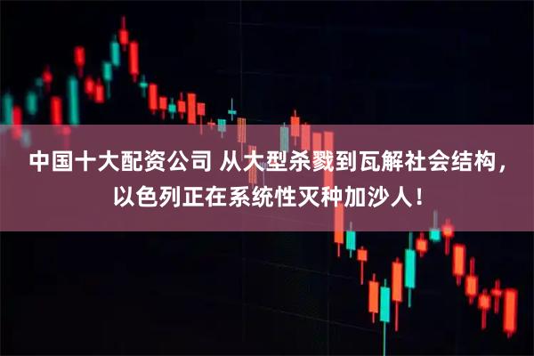 中国十大配资公司 从大型杀戮到瓦解社会结构，以色列正在系统性灭种加沙人！