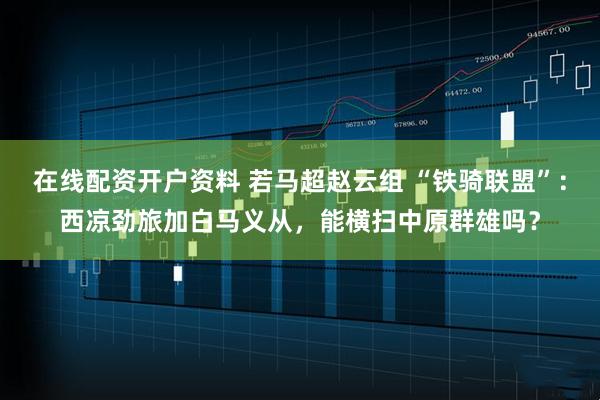 在线配资开户资料 若马超赵云组 “铁骑联盟”:西凉劲旅加白马义从,能横扫中原群雄吗?