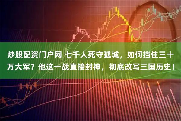 炒股配资门户网 七千人死守孤城，如何挡住三十万大军？他这一战直接封神，彻底改写三国历史！