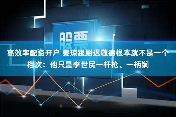 高效率配资开户 秦琼跟尉迟敬德根本就不是一个档次：他只是李世民一杆枪、一柄锏