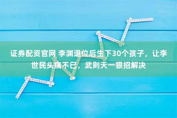 证券配资官网 李渊退位后生下30个孩子,让李世民头痛不已,武则天一狠招解决