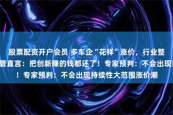 股票配资开户会员 多车企“花样”涨价，行业整体“量增利薄”，高管直言：把创新赚的钱都还了！专家预判：不会出现持续性大范围涨价潮