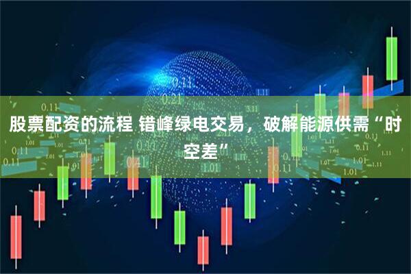股票配资的流程 错峰绿电交易，破解能源供需“时空差”