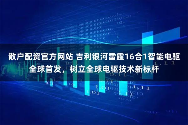 散户配资官方网站 吉利银河雷霆16合1智能电驱全球首发，树立全球电驱技术新标杆